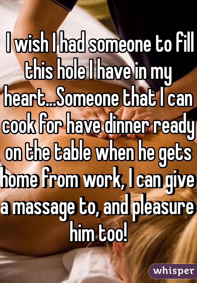  I wish I had someone to fill this hole I have in my heart...Someone that I can cook for have dinner ready on the table when he gets home from work, I can give a massage to, and pleasure him too! 