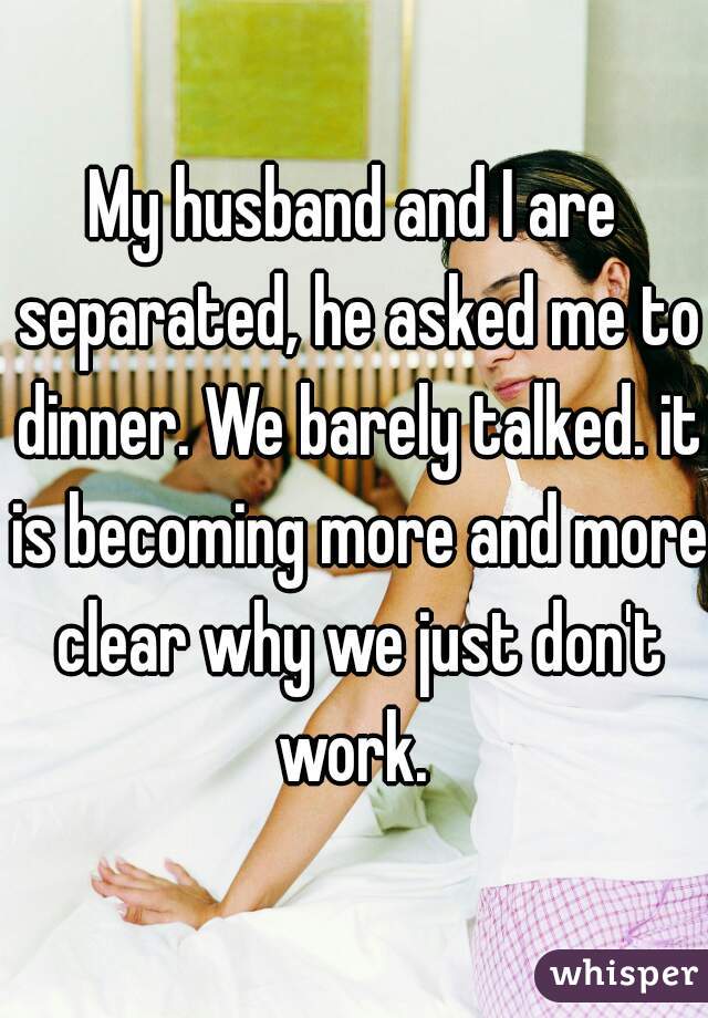 My husband and I are separated, he asked me to dinner. We barely talked. it is becoming more and more clear why we just don't work. 