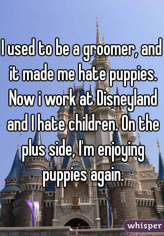 I used to be a groomer, and it made me hate puppies. Now i work at Disneyland and I hate children. On the plus side, I'm enjoying puppies again.