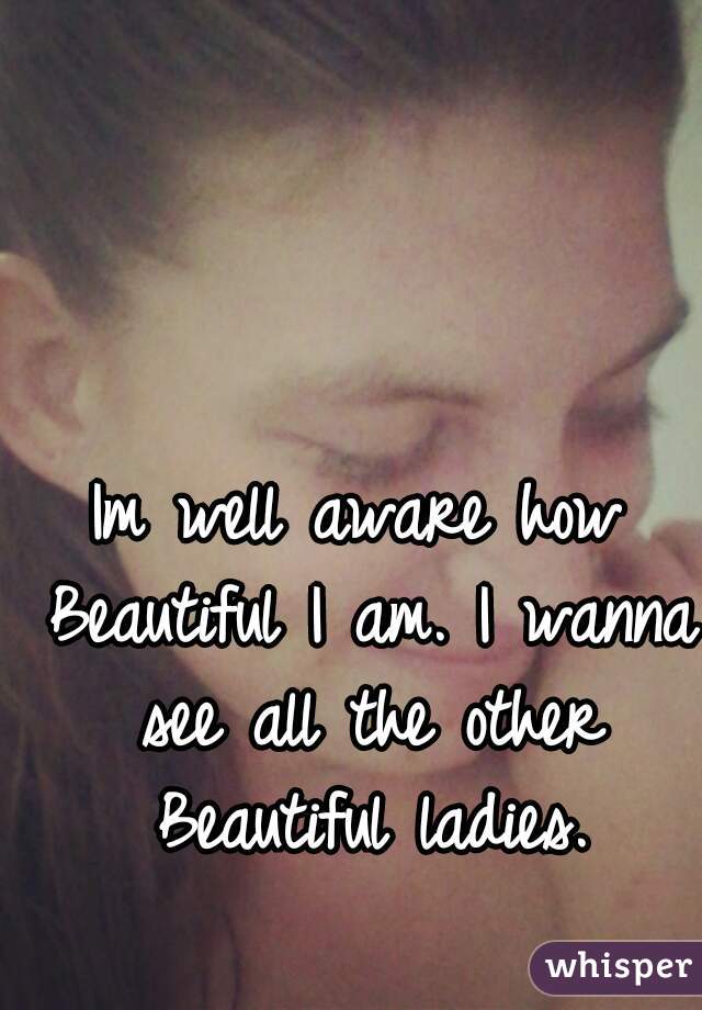 Im well aware how Beautiful I am. I wanna see all the other Beautiful ladies.