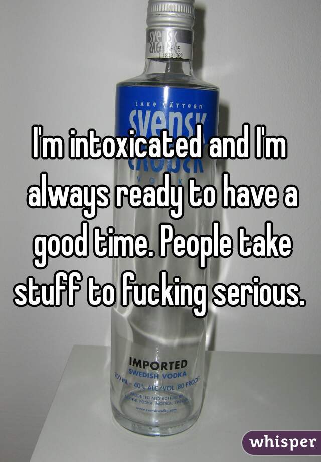 I'm intoxicated and I'm always ready to have a good time. People take stuff to fucking serious. 