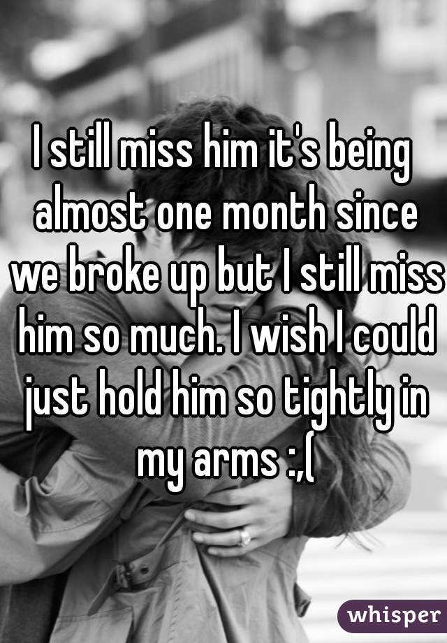 I still miss him it's being almost one month since we broke up but I still miss him so much. I wish I could just hold him so tightly in my arms :,(