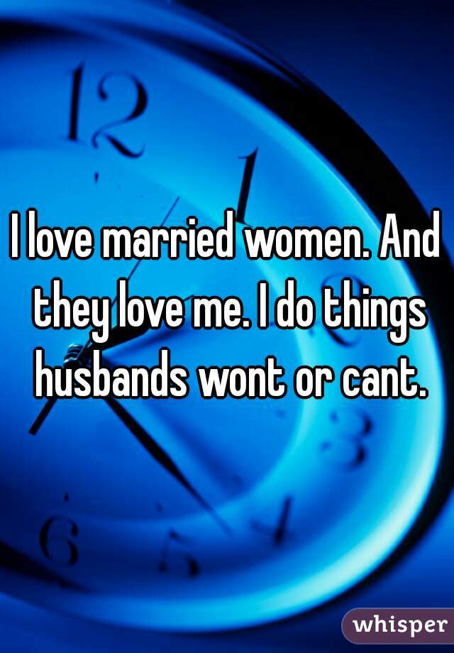 I love married women. And they love me. I do things husbands wont or cant.