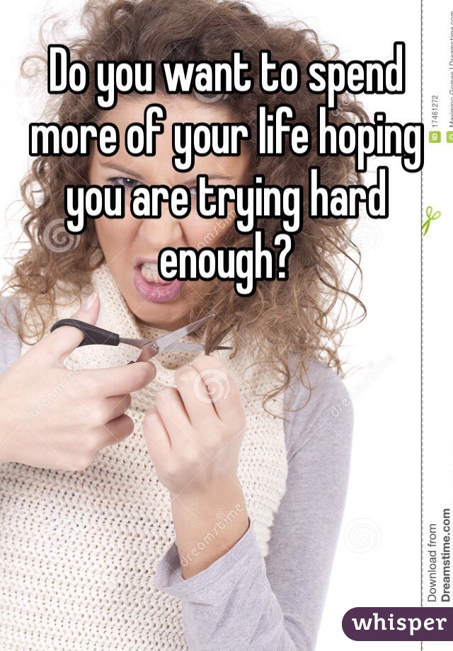 Do you want to spend more of your life hoping you are trying hard enough? 