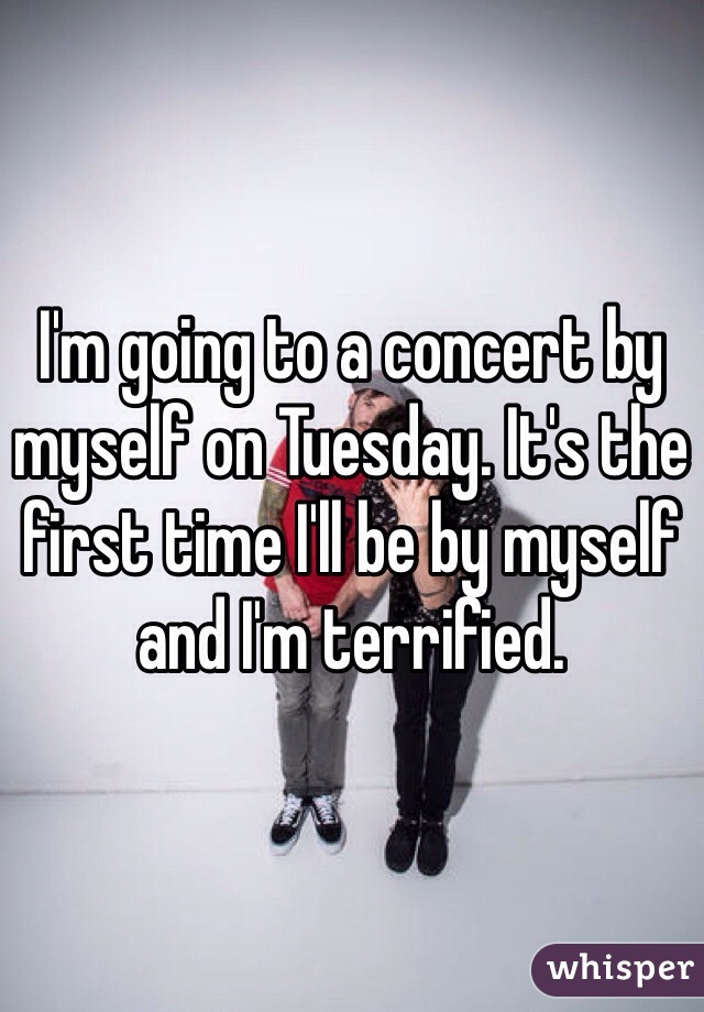 I'm going to a concert by myself on Tuesday. It's the first time I'll be by myself and I'm terrified.