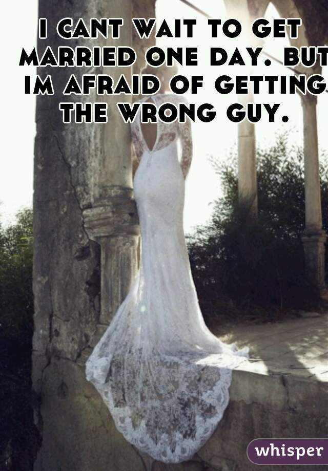 i cant wait to get married one day. but im afraid of getting the wrong guy.