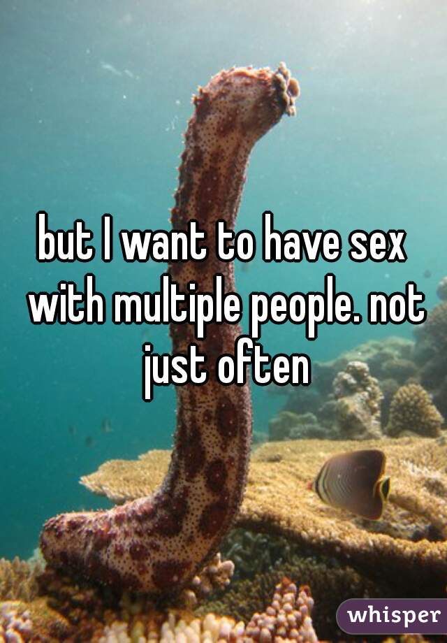 but I want to have sex with multiple people. not just often