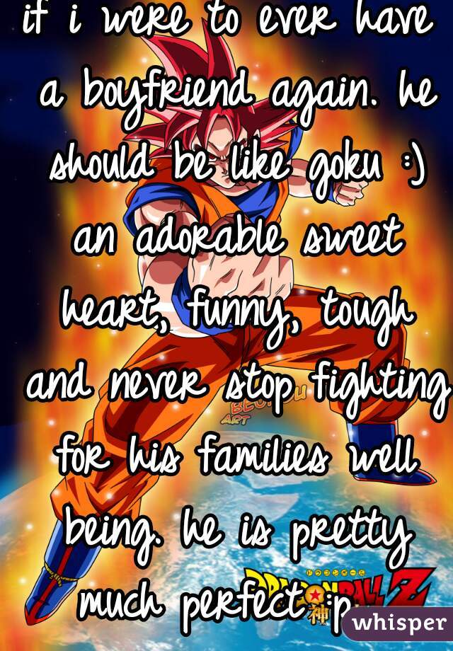 if i were to ever have a boyfriend again. he should be like goku :) an adorable sweet heart, funny, tough and never stop fighting for his families well being. he is pretty much perfect :p  