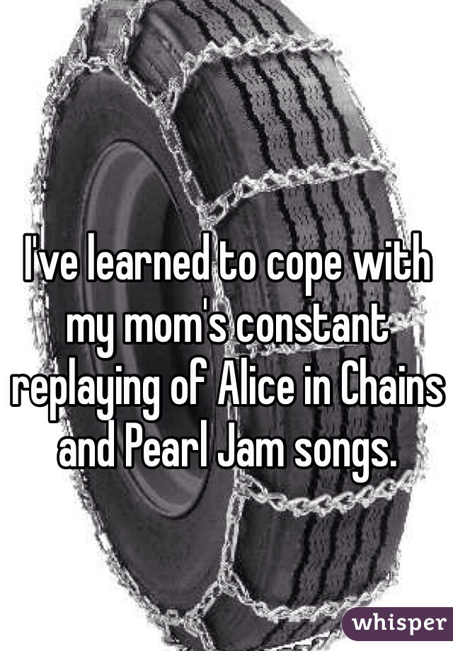 I've learned to cope with my mom's constant replaying of Alice in Chains and Pearl Jam songs. 