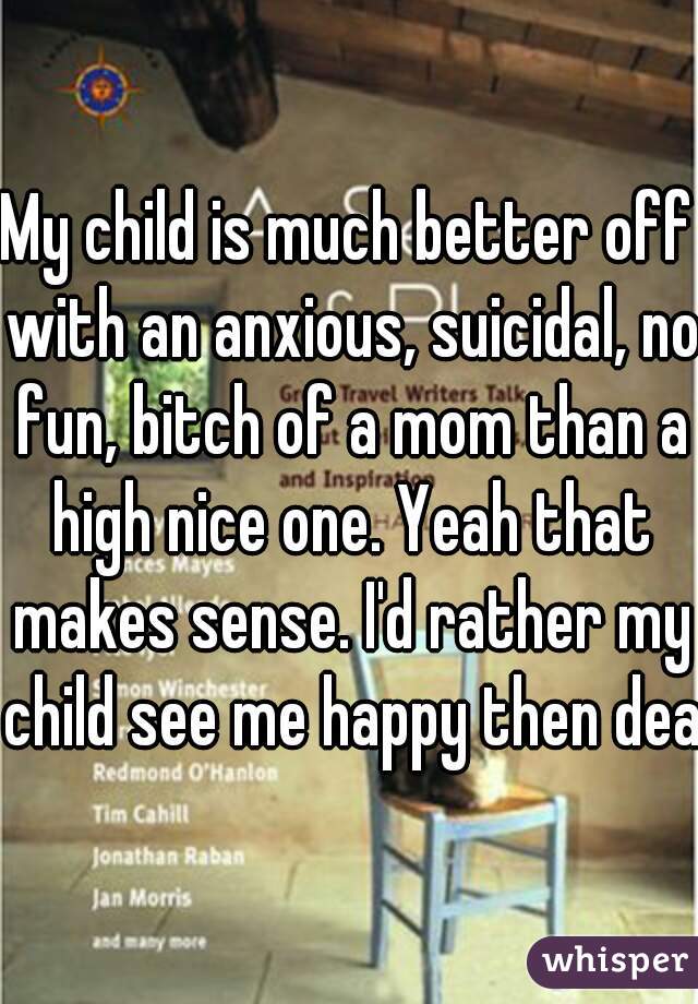 My child is much better off with an anxious, suicidal, no fun, bitch of a mom than a high nice one. Yeah that makes sense. I'd rather my child see me happy then dead