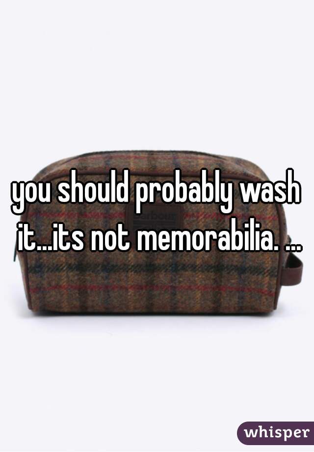 you should probably wash it...its not memorabilia. ...