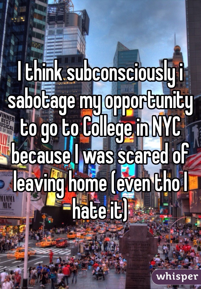I think subconsciously i sabotage my opportunity to go to College in NYC because I was scared of leaving home (even tho I hate it) 