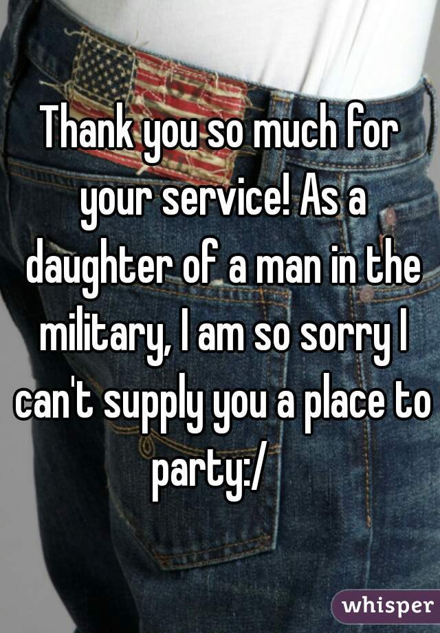 Thank you so much for your service! As a daughter of a man in the military, I am so sorry I can't supply you a place to party:/   