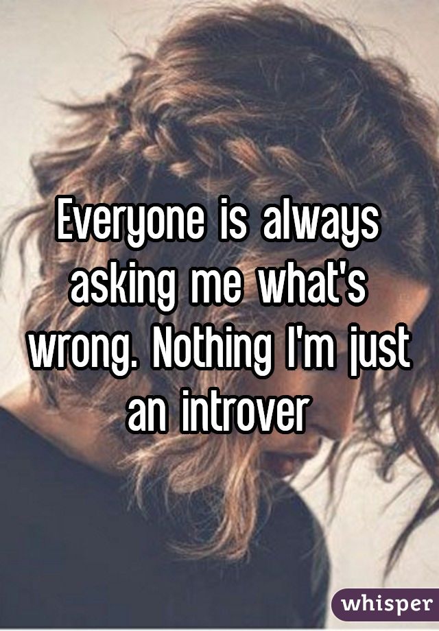 Everyone is always asking me what's wrong. Nothing I'm just an introver