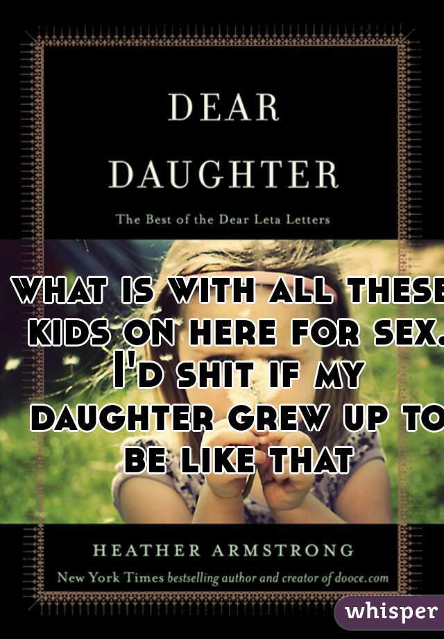 what is with all these kids on here for sex. I'd shit if my daughter grew up to be like that