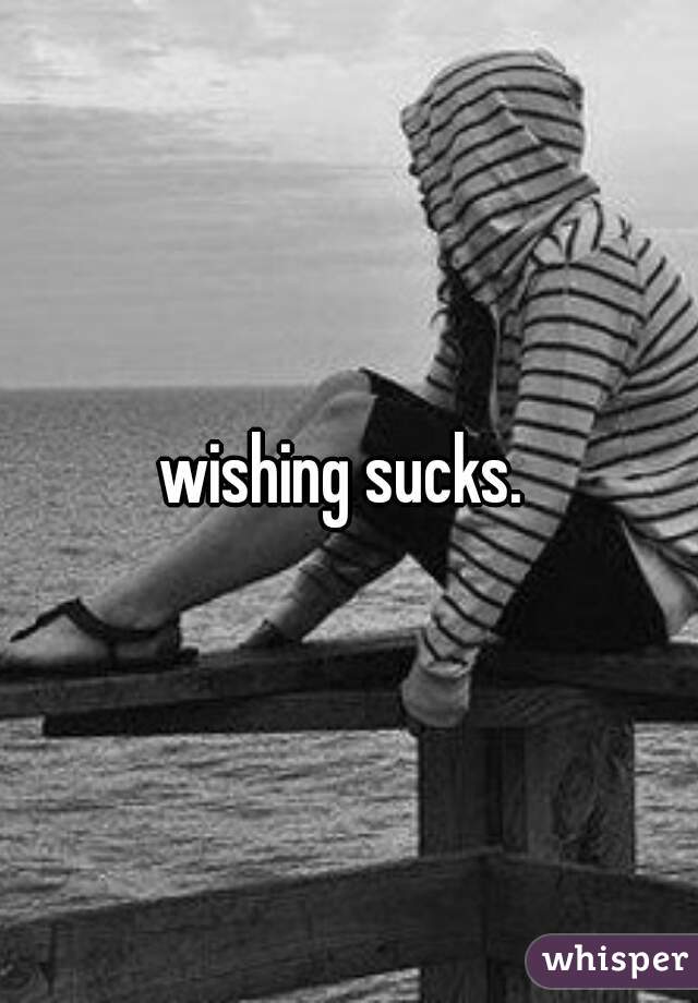 wishing sucks. 