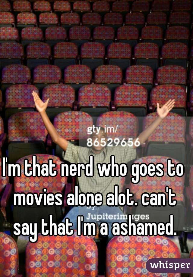 I'm that nerd who goes to movies alone alot. can't say that I'm a ashamed.