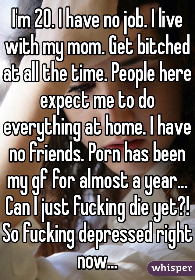 I'm 20. I have no job. I live with my mom. Get bitched at all the time. People here expect me to do everything at home. I have no friends. Porn has been my gf for almost a year... Can I just fucking die yet?! So fucking depressed right now...