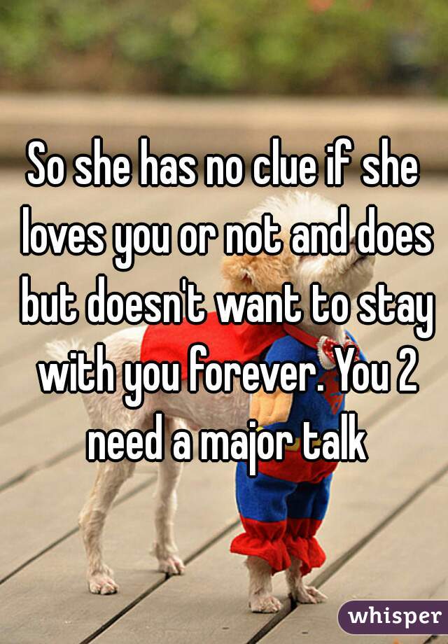 So she has no clue if she loves you or not and does but doesn't want to stay with you forever. You 2 need a major talk