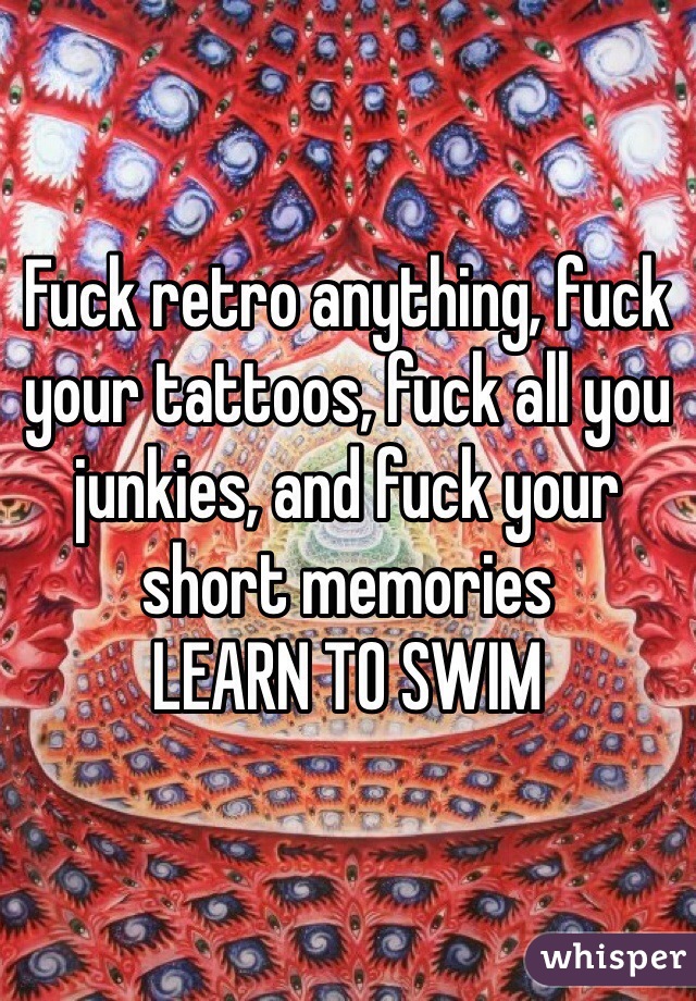 Fuck retro anything, fuck your tattoos, fuck all you junkies, and fuck your short memories 
LEARN TO SWIM 