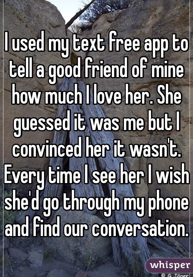 I used my text free app to tell a good friend of mine how much I love her. She guessed it was me but I convinced her it wasn't. Every time I see her I wish she'd go through my phone and find our conversation. 