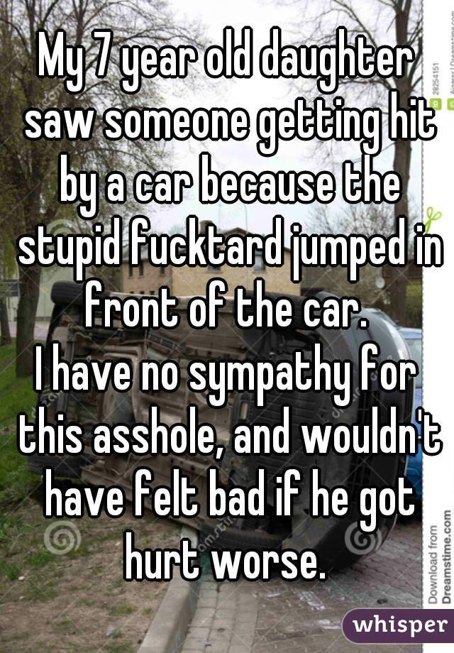 My 7 year old daughter saw someone getting hit by a car because the stupid fucktard jumped in front of the car. 

I have no sympathy for this asshole, and wouldn't have felt bad if he got hurt worse. 