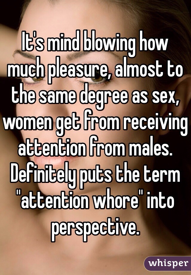 It's mind blowing how much pleasure, almost to the same degree as sex, women get from receiving attention from males. Definitely puts the term "attention whore" into perspective. 