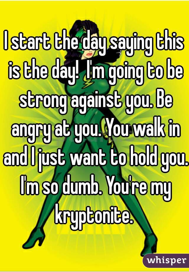 I start the day saying this is the day!  I'm going to be strong against you. Be angry at you. You walk in and I just want to hold you. I'm so dumb. You're my kryptonite. 