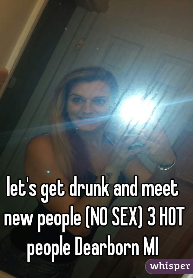 let's get drunk and meet new people (NO SEX) 3 HOT people Dearborn MI 