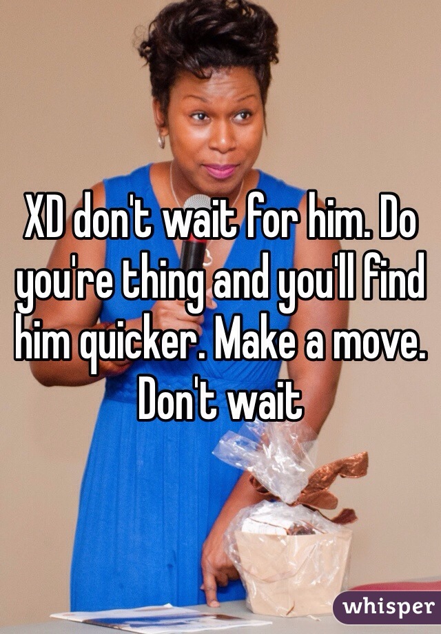 XD don't wait for him. Do you're thing and you'll find him quicker. Make a move. Don't wait