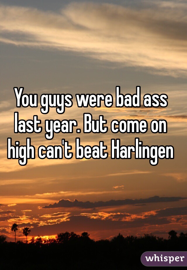 You guys were bad ass last year. But come on high can't beat Harlingen 