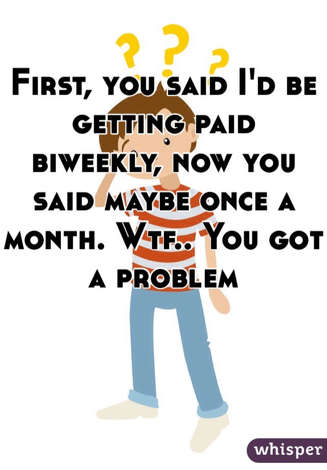 First, you said I'd be getting paid biweekly, now you said maybe once a month. Wtf.. You got a problem 