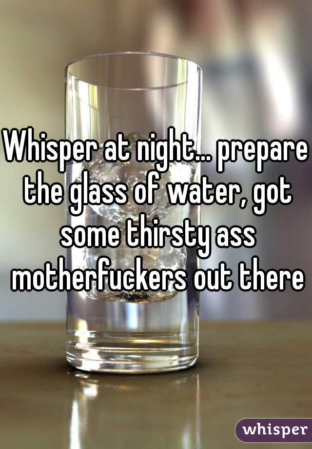 Whisper at night... prepare the glass of water, got some thirsty ass motherfuckers out there