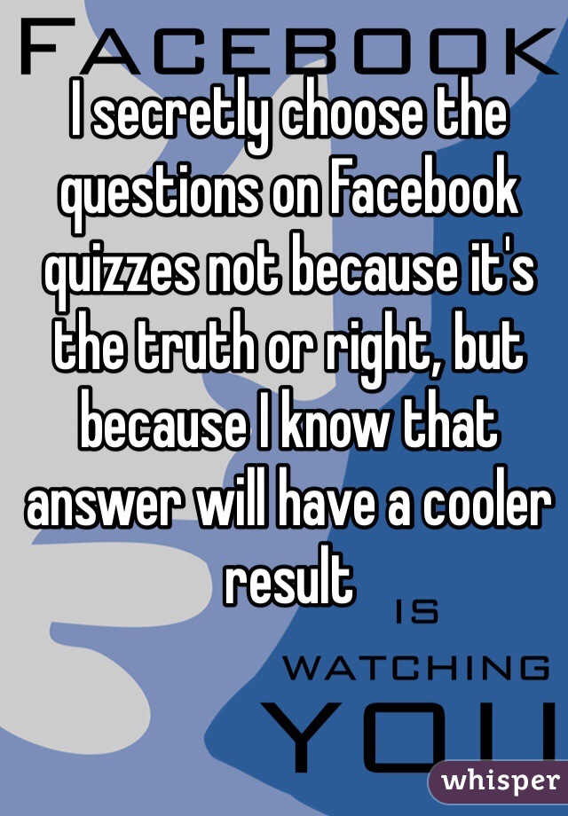 I secretly choose the questions on Facebook quizzes not because it's the truth or right, but because I know that answer will have a cooler result
