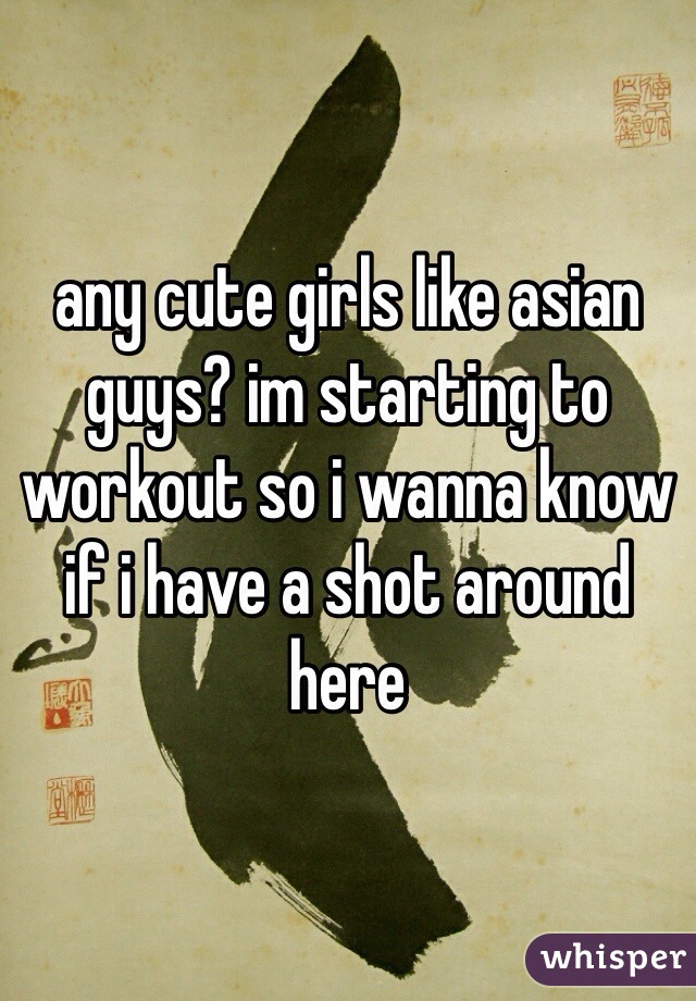 any cute girls like asian guys? im starting to workout so i wanna know if i have a shot around here
