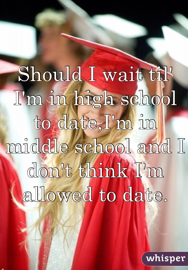 Should I wait til' I'm in high school to date,I'm in middle school and I don't think I'm allowed to date.