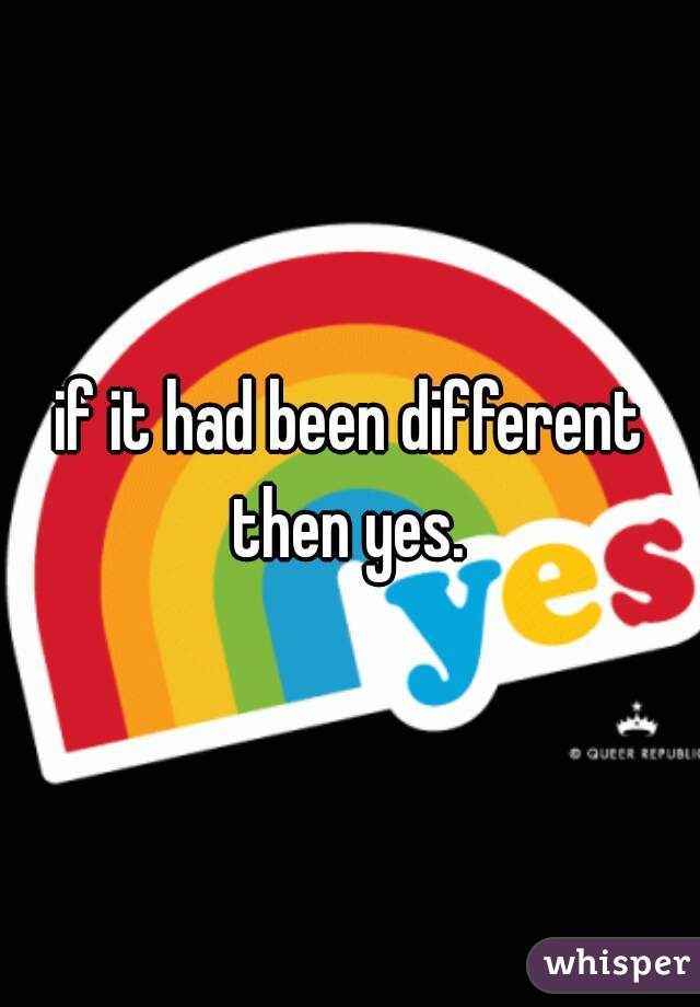 if it had been different then yes. 
