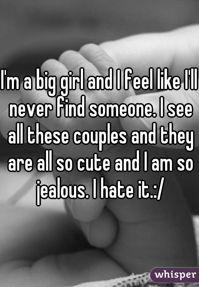 I'm a big girl and I feel like I'll never find someone. I see all these couples and they are all so cute and I am so jealous. I hate it.:/