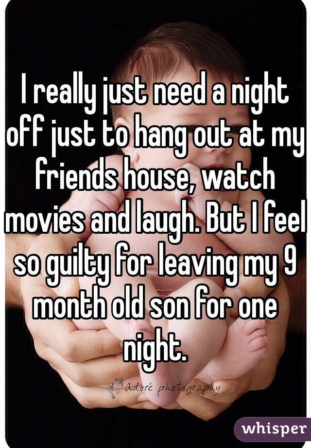 I really just need a night off just to hang out at my friends house, watch movies and laugh. But I feel so guilty for leaving my 9 month old son for one night. 