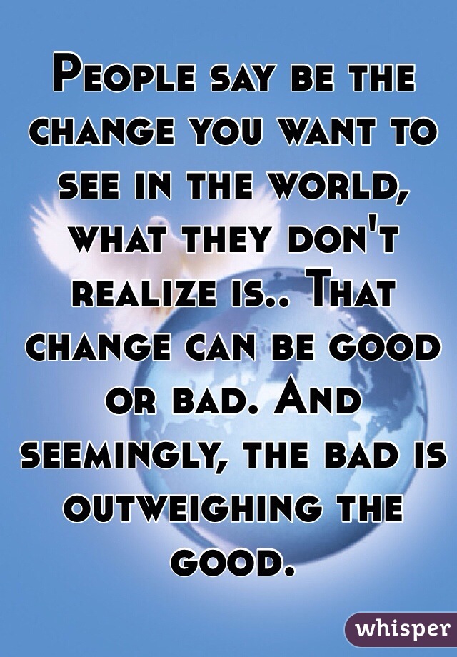 People say be the change you want to see in the world, what they don't realize is.. That change can be good or bad. And seemingly, the bad is outweighing the good. 