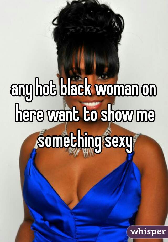 any hot black woman on here want to show me something sexy