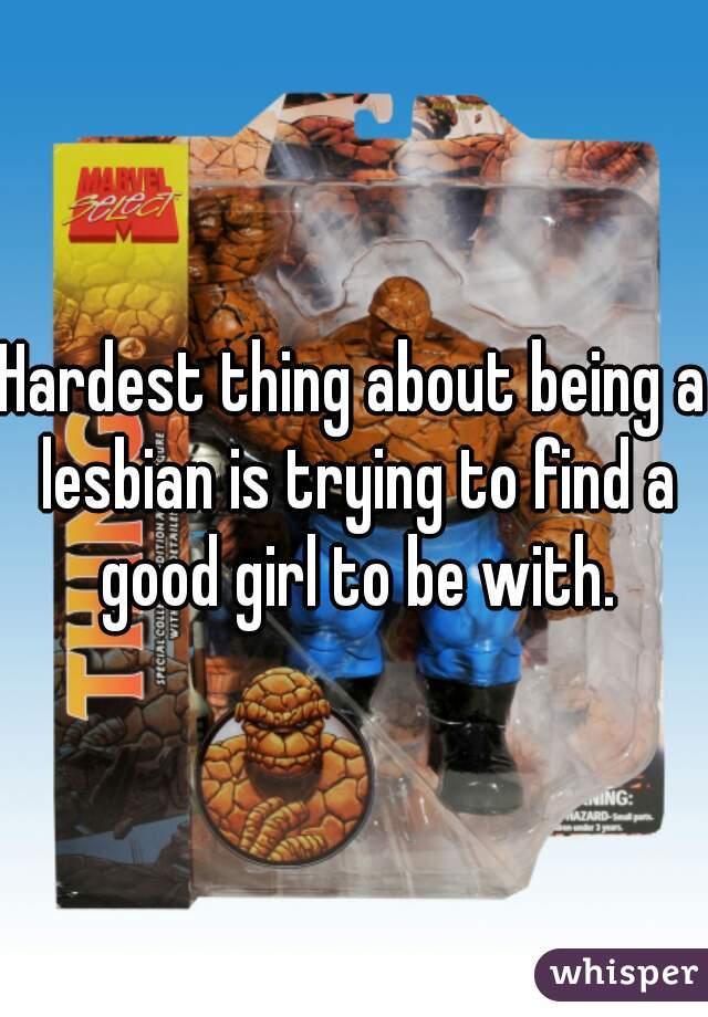 Hardest thing about being a lesbian is trying to find a good girl to be with.