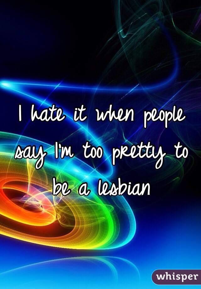 I hate it when people say I'm too pretty to be a lesbian 