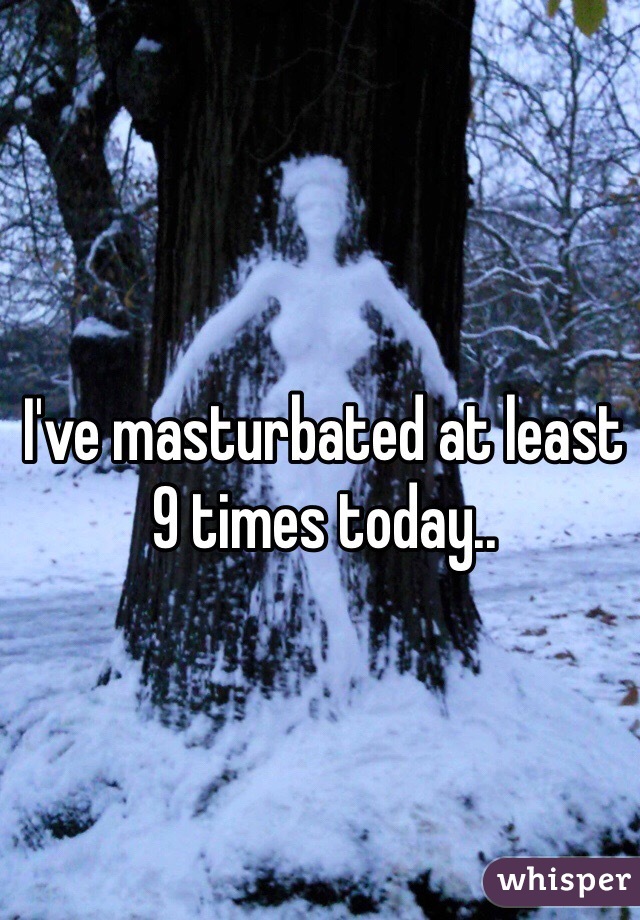 I've masturbated at least 9 times today..