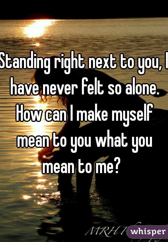 Standing right next to you, I have never felt so alone. How can I make myself mean to you what you mean to me?  