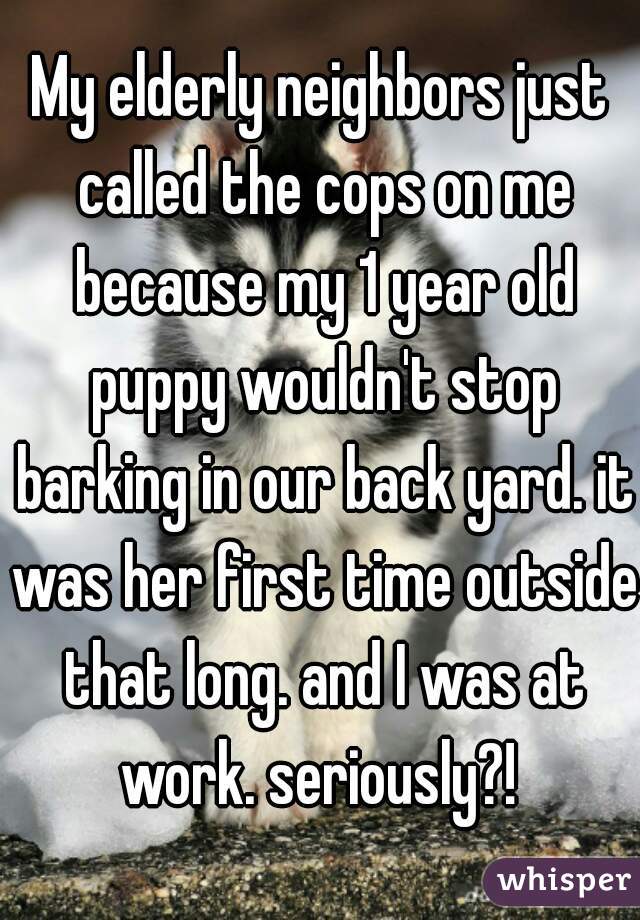 My elderly neighbors just called the cops on me because my 1 year old puppy wouldn't stop barking in our back yard. it was her first time outside that long. and I was at work. seriously?! 
