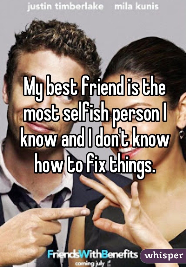 My best friend is the most selfish person I know and I don't know how to fix things.
