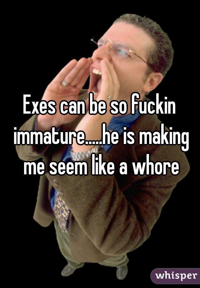 Exes can be so fuckin immature.....he is making me seem like a whore