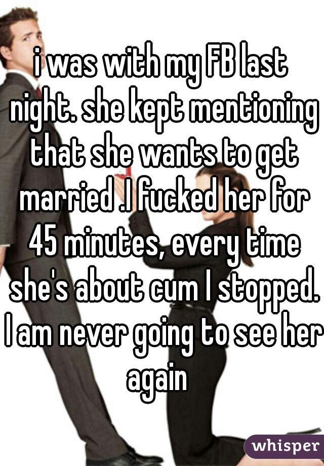 i was with my FB last night. she kept mentioning that she wants to get married .I fucked her for 45 minutes, every time she's about cum I stopped.
 I am never going to see her again  