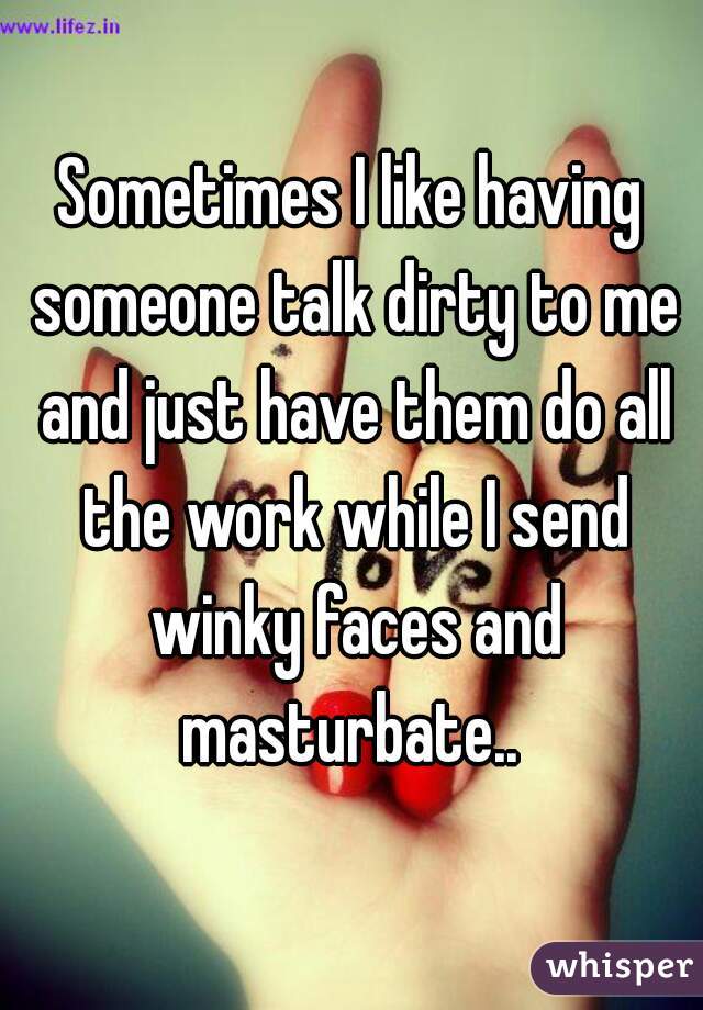 Sometimes I like having someone talk dirty to me and just have them do all the work while I send winky faces and masturbate.. 